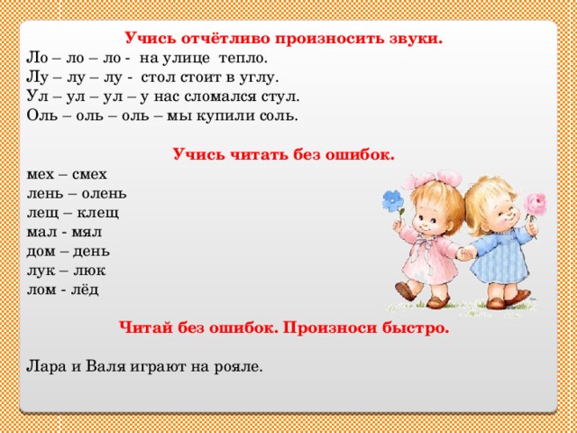 Учись отчётливо произносить звуки. Ло – ло – ло - на улице тепло. Лу – лу – лу - стол стоит в углу. Ул – ул – ул – у нас сломался стул. Оль – оль – оль – мы купили соль. Учись читать без ошибок. мех – смех лень – олень лещ – клещ мал - мял  дом – день лук – люк лом - лёд Читай без ошибок. Произноси быстро. Лара и Валя играют на рояле. 