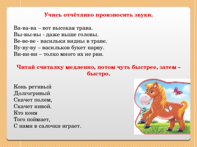 Учись отчётливо произносить звуки.  Ва-ва-ва – вот высокая трава. Вы-вы-вы - даже выше головы. Ве-ве-ве - васильки видны в траве. Ву-ву-ву – васильков букет нарву. Ви-ви-ви – толко много их не рви. Читай считалку медленно, потом чуть быстрее, затем – быстро. Конь ретивый Долгогривый Скачет полем, Скачет нивой. Кто коня Того поймает, С нами в салочки играет. 