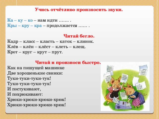 Учись отчётливо произносить звуки.  Ка – ку – ко – нам идти ……. . Кры – кру – кра – продолжается …… . Читай бегло. Кадр – класс – класть – каток – клинок. Клёв – клён – клёст – клеть – клещ. Крот – круг – крут – прут.   Читай и произноси быстро. Как на пишущей машинке Две хорошенькие свинки: Туки-туки-туки-тук! Туки-туки-туки-тук! И постукивают, И похрюкивают: Хрюки-хрюки-хрюки-хрюк! Хрюки-хрюки-хрюки-хрюк! 