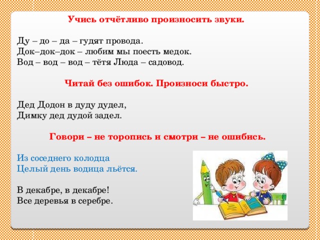 Учись отчётливо произносить звуки. Ду – до – да – гудят провода. Док–док–док – любим мы поесть медок. Вод – вод – вод – тётя Люда – садовод. Читай без ошибок. Произноси быстро. Дед Додон в дуду дудел, Димку дед дудой задел.   Говори – не торопись и смотри – не ошибись.  Из соседнего колодца Целый день водица льётся. В декабре, в декабре! Все деревья в серебре. 