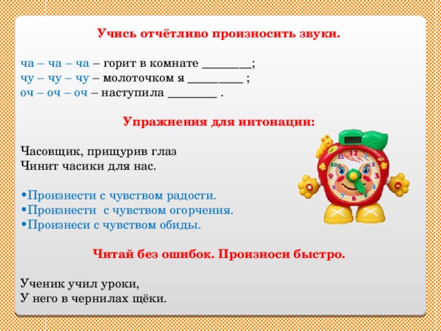 Учись отчётливо произносить звуки.  ча – ча – ча – горит в комнате ________; чу – чу – чу – молоточком я _________ ; оч – оч – оч – наступила ________ . Упражнения для интонации: Часовщик, прищурив глаз Чинит часики для нас. • Произнести с чувством радости. • Произнести с чувством огорчения. • Произнеси с чувством обиды. Читай без ошибок. Произноси быстро. Ученик учил уроки, У него в чернилах щёки. 