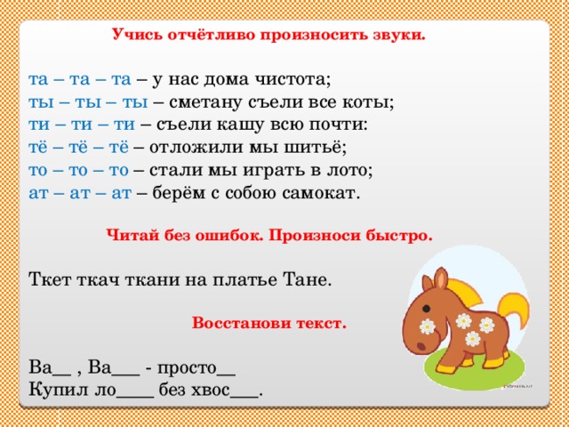 Учись отчётливо произносить звуки. та – та – та – у нас дома чистота; ты – ты – ты – сметану съели все коты; ти – ти – ти – съели кашу всю почти: тё – тё – тё – отложили мы шитьё; то – то – то – стали мы играть в лото; ат – ат – ат – берём с собою самокат. Читай без ошибок. Произноси быстро. Ткет ткач ткани на платье Тане. Восстанови текст. Ва__ , Ва___ - просто__ Купил ло____ без хвос___. 