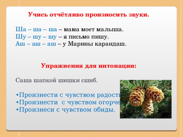 Учись отчётливо произносить звуки.  Ша – ша – ша – мама моет малыша. Шу – шу – шу – я письмо пишу. Аш – аш – аш – у Марины карандаш. Упражнения для интонации: Саша шапкой шишки сшиб. • Произнести с чувством радости. • Произнести с чувством огорчения. • Произнеси с чувством обиды. 