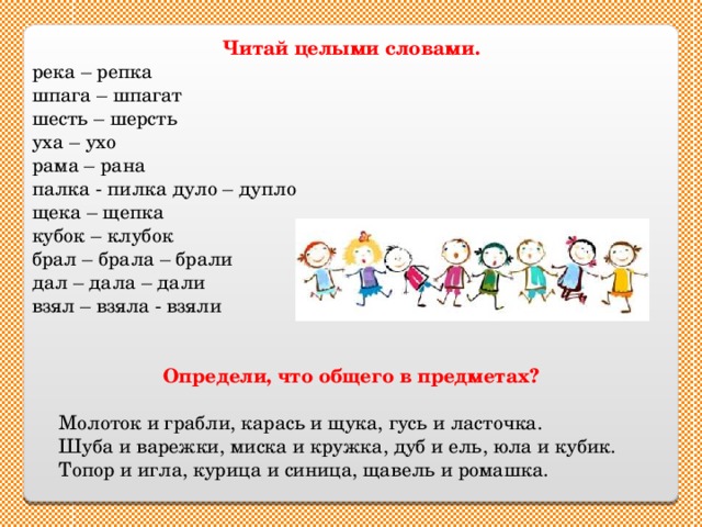 Читай целыми словами. река – репка шпага – шпагат шесть – шерсть уха – ухо рама – рана палка - пилка  дуло – дупло щека – щепка кубок – клубок брал – брала – брали дал – дала – дали взял – взяла - взяли Определи, что общего в предметах?   Молоток и грабли, карась и щука, гусь и ласточка.  Шуба и варежки, миска и кружка, дуб и ель, юла и кубик.  Топор и игла, курица и синица, щавель и ромашка. 