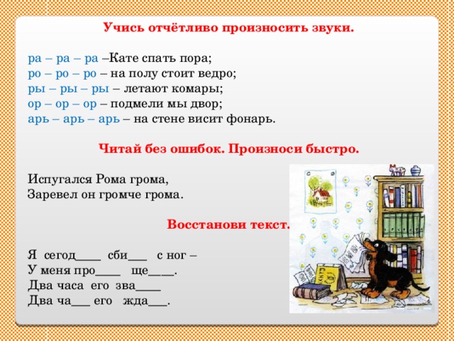 Учись отчётливо произносить звуки.  ра – ра – ра –Кате спать пора; ро – ро – ро – на полу стоит ведро; ры – ры – ры – летают комары; ор – ор – ор – подмели мы двор; арь – арь – арь – на стене висит фонарь. Читай без ошибок. Произноси быстро. Испугался Рома грома, Заревел он громче грома. Восстанови текст. Я сегод____ сби___ с ног – У меня про____ ще____. Два часа его зва____ Два ча___ его жда___. 