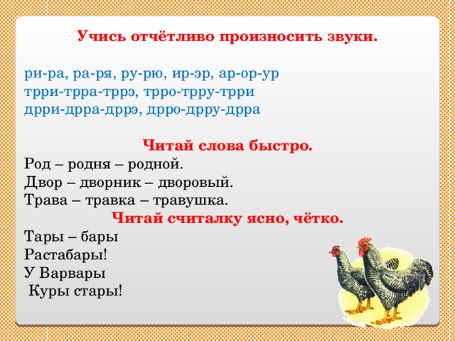 Учись отчётливо произносить звуки.  ри-ра, ра-ря, ру-рю, ир-эр, ар-ор-ур трри-трра-тррэ, трро-трру-трри дрри-дрра-дррэ, дрро-дрру-дрра Читай слова быстро. Род – родня – родной. Двор – дворник – дворовый. Трава – травка – травушка. Читай считалку ясно, чётко. Тары – бары Растабары! У Варвары  Куры стары! 