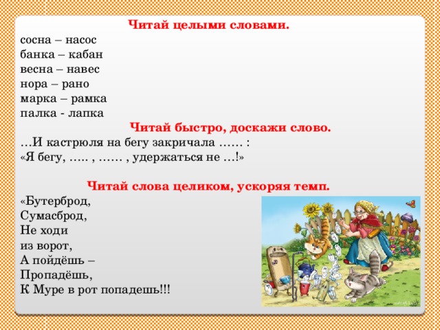 Читай целыми словами. сосна – насос банка – кабан весна – навес нора – рано марка – рамка палка - лапка  Читай быстро, доскажи слово. … И кастрюля на бегу закричала …… : «Я бегу, ….. , …… , удержаться не …!» Читай слова целиком, ускоряя темп. «Бутерброд, Сумасброд, Не ходи из ворот, А пойдёшь – Пропадёшь, К Муре в рот попадешь!!! 