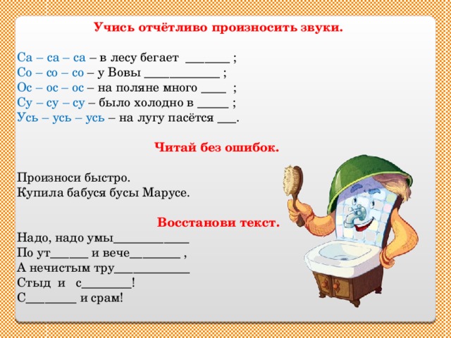Учись отчётливо произносить звуки.  Са – са – са – в лесу бегает _______ ; Со – со – со – у Вовы ____________ ; Ос – ос – ос – на поляне много ____ ; Су – су – су – было холодно в _____ ; Усь – усь – усь – на лугу пасётся ___. Читай без ошибок.  Произноси быстро. Купила бабуся бусы Марусе. Восстанови текст. Надо, надо умы____________ По ут______ и вече________ , А нечистым тру____________ Стыд и с________! С________ и срам! 