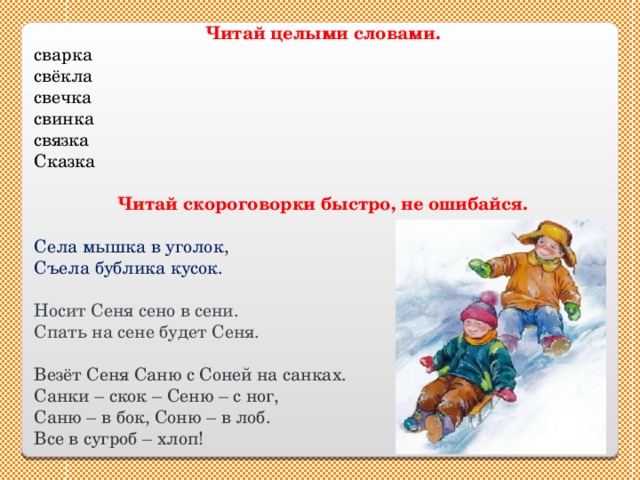 Читай целыми словами. сварка свёкла свечка свинка связка Сказка Читай скороговорки быстро, не ошибайся. Села мышка в уголок, Съела бублика кусок. Носит Сеня сено в сени. Спать на сене будет Сеня. Везёт Сеня Саню с Соней на санках. Санки – скок – Сеню – с ног, Саню – в бок, Соню – в лоб. Все в сугроб – хлоп! 