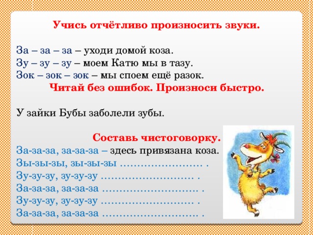 Учись отчётливо произносить звуки. За – за – за – уходи домой коза. Зу – зу – зу – моем Катю мы в тазу. Зок – зок – зок – мы споем ещё разок. Читай без ошибок. Произноси быстро. У зайки Бубы заболели зубы. Составь чистоговорку. За-за-за, за-за-за – здесь привязана коза. Зы-зы-зы, зы-зы-зы …………………… . Зу-зу-зу, зу-зу-зу ……………………… . За-за-за, за-за-за ………………………. . Зу-зу-зу, зу-зу-зу ……………………… . За-за-за, за-за-за ………………………. . 