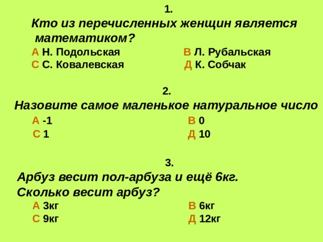 1. Кто из перечисленных женщин является  математиком? А Н. Подольская В Л. Рубальская С С. Ковалевская Д К. Собчак  2. Назовите самое маленькое натуральное число  А -1 В 0  С 1 Д 10   3. Арбуз весит пол-арбуза и ещё 6кг. Сколько весит арбуз?  А  3кг В 6кг   С 9кг Д 12кг