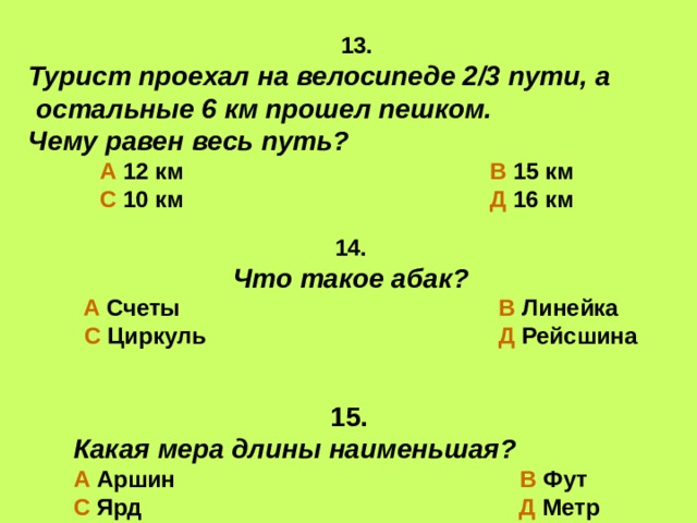 13. Турист проехал на велосипеде 2/3 пути, а  остальные 6 км прошел пешком. Чему равен весь путь?  А 12 км В 15 км  С 10 км Д 16 км 14. Что такое абак? А Счеты В Линейка  С Циркуль Д Рейсшина  15. Какая мера длины наименьшая? А Аршин В Фут С Ярд Д Метр