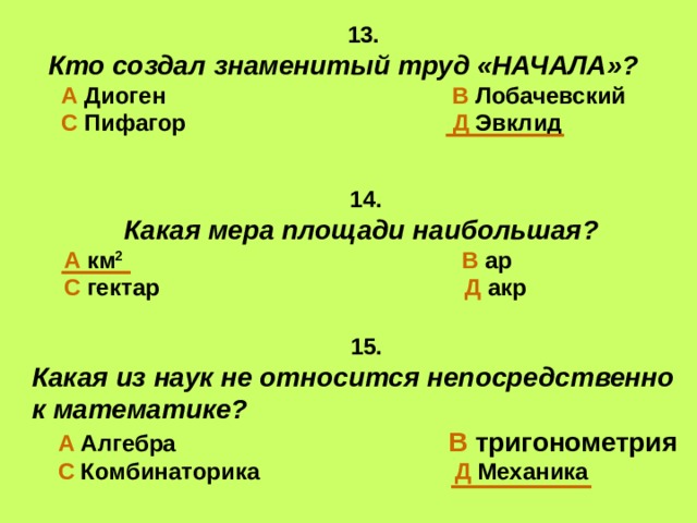 13. Кто создал знаменитый труд «НАЧАЛА»?  А Диоген В Лобачевский  С Пифагор Д Эвклид  14.  Какая мера площади наибольшая? А км 2  В ар С гектар Д акр  15. Какая из наук не относится непосредственно к математике?  А Алгебра  В тригонометрия  С Комбинаторика Д Механика