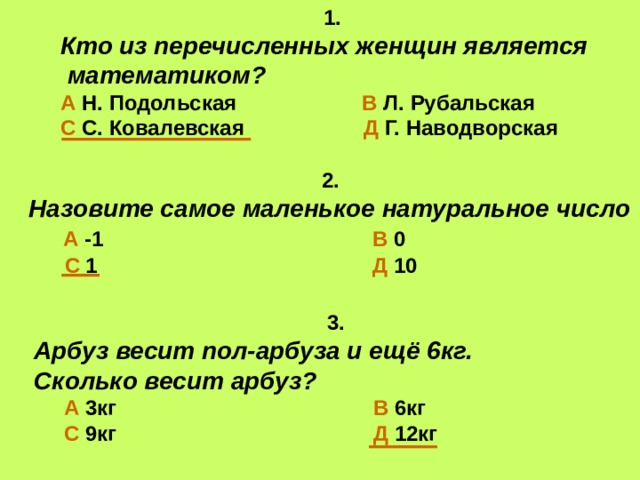 1. Кто из перечисленных женщин является  математиком? А Н. Подольская В Л. Рубальская С С. Ковалевская Д Г. Наводворская  2. Назовите самое маленькое натуральное число  А -1 В 0  С 1 Д 10  3. Арбуз весит пол-арбуза и ещё 6кг. Сколько весит арбуз?  А  3кг В 6кг   С 9кг Д 12кг