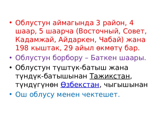 Облустун аймагында 3 район, 4 шаар, 5 шаарча (Восточный, Cовет, Кадамжай, Айдаркен, Чабай) жана 198 кыштак, 29 айыл өкмөтү бар. Облустун борбору – Баткен шаары. Облустун түштүк-батыш жана түндүк-батышынан  Тажикстан , түндүгүнөн  Өзбекстан , чыгышынан Ош облусу менен чектешет.  