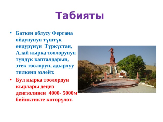 Табияты Баткен облусу Фергана ойдуңунун түштүк өндүрүнүн Түркүстан, Алай кырка тоолорунун түндүк капталдарын, этек тоолорун, адырлуу тилкени ээлейт. Бул кырка тоолордун кырлары деңиз деңгээлинен 4000- 5000м бийиктикте көтөрүлөт. 