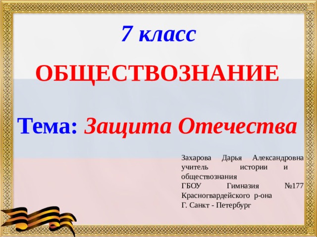 7 класс ОБЩЕСТВОЗНАНИЕ  Тема: Защита Отечества  Захарова Дарья Александровна учитель истории и обществознания ГБОУ Гимназия №177 Красногвардейского р-она Г. Санкт - Петербург 