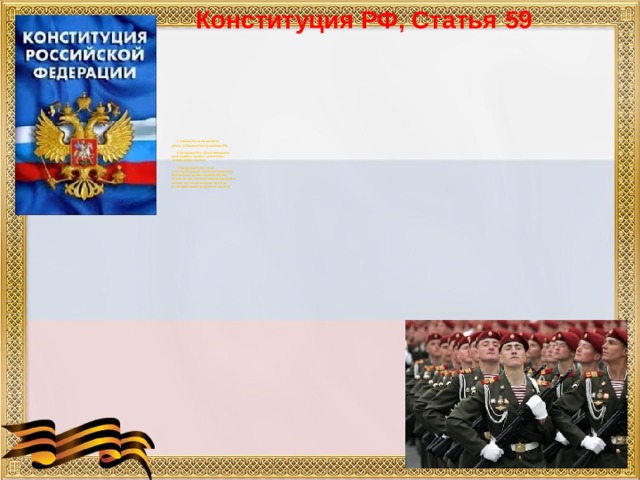 Конституция РФ, Статья 59            1. Защита Отечества является  долгом и обязанностью гражданина РФ.           2. Гражданин Российской Федерации  несет военную службу в соответствии  с федеральным законом.          3. Гражданин Р Ф в случае,  если его убеждениям или вероисповеданию  противоречит несение военной службы,  а также в иных установленных федеральным  законом случаях имеет право на замену  ее альтернативной гражданской службой.    