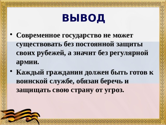 ВЫВОД Современное государство не может существовать без постоянной защиты своих рубежей, а значит без регулярной армии. Каждый гражданин должен быть готов к воинской службе, обязан беречь и защищать свою страну от угроз. 