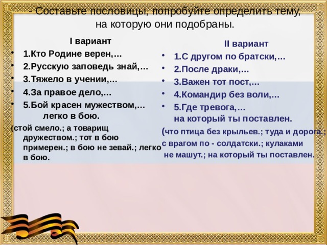 - Составьте пословицы, попробуйте определить тему, на которую они подобраны.  I вариант 1.Кто Родине верен,… 2.Русскую заповедь знай,… 3.Тяжело в учении,… 4.За правое дело,… 5.Бой красен мужеством,… легко в бою. ( стой смело.; а товарищ дружеством.; тот в бою примерен.; в бою не зевай.; легко в бою. II вариант 1.С другом по братски,… 2.После драки,… 3.Важен тот пост,… 4.Командир без воли,… 5.Где тревога,… на который ты поставлен. ( что птица без крыльев.; туда и дорога.; с врагом по - солдатски.; кулаками  не машут.; на который ты поставлен.  