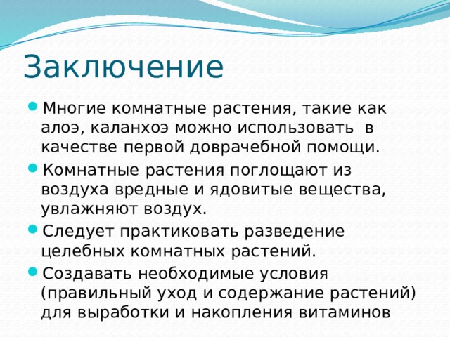 Заключение Многие комнатные растения, такие как алоэ, каланхоэ можно использовать в качестве первой доврачебной помощи. Комнатные растения поглощают из воздуха вредные и ядовитые вещества, увлажняют воздух. Следует практиковать разведение целебных комнатных растений. Создавать необходимые условия (правильный уход и содержание растений) для выработки и накопления витаминов 