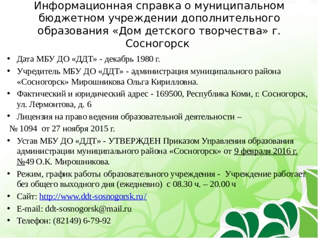 Информационная справка о муниципальном бюджетном учреждении дополнительного образования «Дом детского творчества» г. Сосногорск Дата МБУ ДО «ДДТ» - декабрь 1980 г. Учредитель МБУ ДО «ДДТ» - администрация муниципального района «Сосногорск» Мирошникова Ольга Кирилловна. Фактический и юридический адрес - 169500, Республика Коми, г. Сосногорск, ул. Лермонтова, д. 6 Лицензия на право ведения образовательной деятельности – № 1094 от 27 ноября 2015 г. Устав МБУ ДО «ДДТ» - УТВЕРЖДЕН Приказом Управления образования администрации муниципального района «Сосногорск» от 9 февраля 2016 г. № 49 О.К. Мирошникова. Режим, график работы образовательного учреждения - Учреждение работает без общего выходного дня (ежедневно) с 08.30 ч. – 20.00 ч Сайт: http://www.ddt-sosnogorsk.ru / Е-mail: ddt-sosnogorsk@mail.ru Телефон: (82149) 6-79-92 