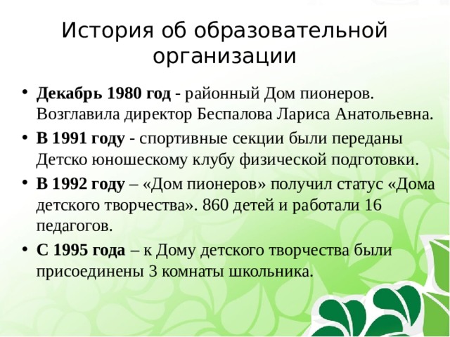История об образовательной организации Декабрь 1980 год - районный Дом пионеров.  Возглавила директор Беспалова Лариса Анатольевна. В 1991 году -  спортивные секции были переданы  Детско юношескому клубу физической подготовки. В 1992 году – «Дом пионеров» получил статус «Дома детского творчества». 860 детей и работали 16 педагогов. С  1995 года – к Дому детского творчества были присоединены 3 комнаты школьника.  