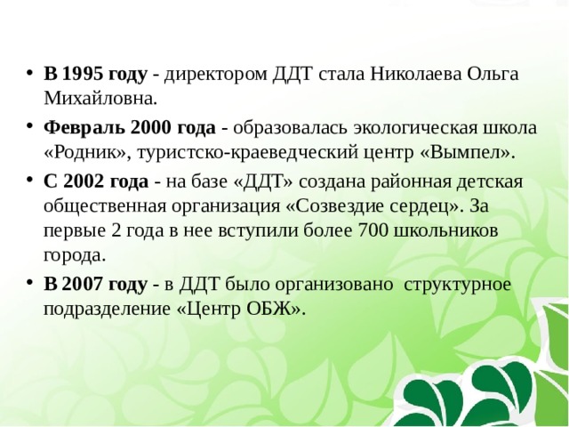 В 1995 году - директором ДДТ стала Николаева Ольга Михайловна. Февраль 2000 года -  образовалась экологическая школа «Родник», туристско-краеведческий центр «Вымпел». С 2002 года - на базе «ДДТ» создана районная детская общественная организация «Созвездие сердец». За первые 2 года в нее вступили более 700 школьников города. В 2007 году - в ДДТ было организовано структурное подразделение «Центр ОБЖ». 