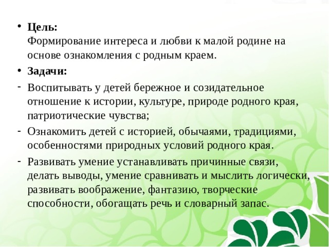 Цель:  Формирование интереса и любви к малой родине на основе ознакомления с родным краем. Задачи: Воспитывать у детей бережное и созидательное отношение к истории, культуре, природе родного края, патриотические чувства; Ознакомить детей с историей, обычаями, традициями, особенностями природных условий родного края. Развивать умение устанавливать причинные связи, делать выводы, умение сравнивать и мыслить логически, развивать воображение, фантазию, творческие способности, обогащать речь и словарный запас. 