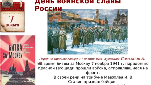 День воинской славы России Парад на Красной площади 7 ноября 1941. Художник Самсонов А. М. .  Во время Битвы за Москву 7 ноября 1941 г. парадом по Красной Площади прошли войска, отправлявшиеся на фронт.  В своей речи на трибуне Мавзолея И. В. Сталин призвал бойцов: «Пусть вдохновляет вас мужественный образ наших великих предков — Невского, Донского, Минина, Пожарского, Суворова, Кутузова!» 
