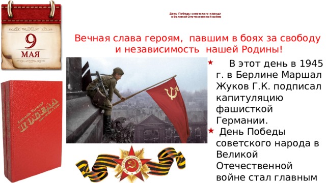   День Победы советского народа  в Великой Отечественной войне   Вечная слава героям, павшим в боях за свободу  и независимость нашей Родины!  В этот день в 1945 г. в Берлине Маршал Жуков Г.К. подписал капитуляцию фашисткой Германии.  День Победы советского народа в Великой Отечественной войне стал главным праздником нашей страны. 