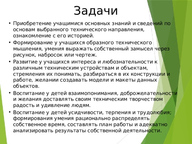 Задачи Приобретение учащимися основных знаний и сведений по основам выбранного технического направления, ознакомление с его историей. Формирование у учащихся образного технического мышления, умения выражать собственный замысел через рисунок, набросок или чертеж. Развитие у учащихся интереса и любознательности к различным техническим устройствам и объектам, стремления их понимать, разбираться в их конструкции и работе, желании создавать модели и макеты данных объектов. Воспитание у детей взаимопонимания, доброжелательности и желания доставлять своим техническим творчеством радость и удивление людям. Воспитание у детей усидчивости, терпения и трудолюбия; формирования умения рационально распределять собственное время, составлять план работы и адекватно анализировать результаты собственной деятельности. 