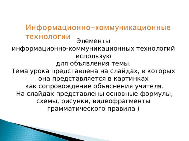 Элементы информационно-коммуникационных технологий использую для объявления темы. Тема урока представлена на слайдах, в которых она представляется в картинках как сопровождение объяснения учителя.  На слайдах представлены основные формулы, схемы, рисунки, видеофрагменты грамматического правила ) 