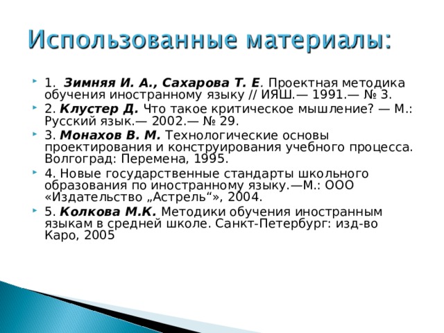 1. Зимняя И. А., Сахарова Т. Е . Проектная методика обучения иностранному языку // ИЯШ.— 1991.— № 3. 2. Клустер Д.  Что такое критическое мышление? — М.: Русский язык.— 2002.— № 29. 3. Монахов В. М.  Технологические основы проектирования и конструирования учебного процесса. Волгоград: Перемена, 1995. 4. Новые государственные стандарты школьного образования по иностранному языку.—М.: ООО «Издательство „Астрель“», 2004. 5. Колкова М.К. Методики обучения иностранным языкам в средней школе. Санкт-Петербург: изд-во Каро, 2005 . 