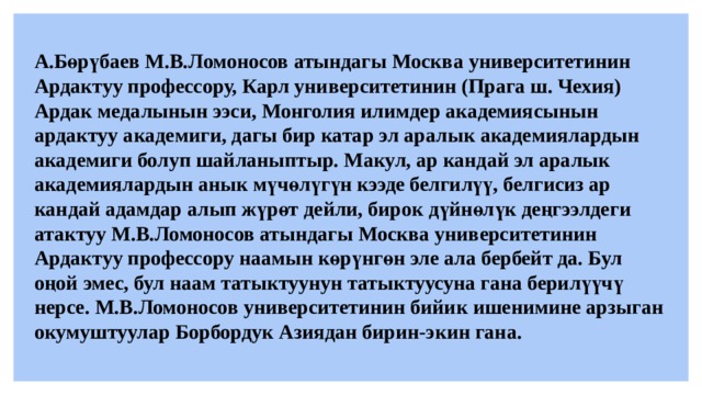 А.Бөрүбаев М.В.Ломоносов атындагы Москва университетинин Ардактуу профессору, Карл университетинин (Прага ш. Чехия) Ардак медалынын ээси, Монголия илимдер академиясынын ардактуу академиги, дагы бир катар эл аралык академиялардын академиги болуп шайланыптыр. Макул, ар кандай эл аралык академиялардын анык мүчөлүгүн кээде белгилүү, белгисиз ар кандай адамдар алып жүрөт дейли, бирок дүйнөлүк деңгээлдеги атактуу М.В.Ломоносов атындагы Москва университетинин Ардактуу профессору наамын көрүнгөн эле ала бербейт да. Бул оңой эмес, бул наам татыктуунун татыктуусуна гана берилүүчү нерсе. М.В.Ломоносов университетинин бийик ишенимине арзыган окумуштуулар Борбордук Азиядан бирин-экин гана. 