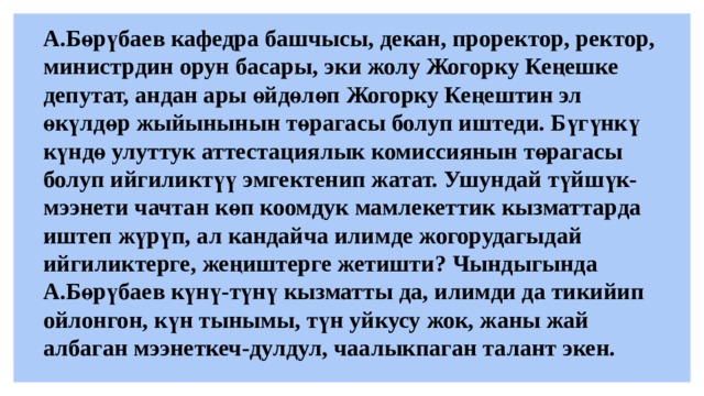 А.Бөрүбаев кафедра башчысы, декан, проректор, ректор, министрдин орун басары, эки жолу Жогорку Кеңешке депутат, андан ары өйдөлөп Жогорку Кеңештин эл өкүлдөр жыйынынын төрагасы болуп иштеди. Бүгүнкү күндө улуттук аттестациялык комиссиянын төрагасы болуп ийгиликтүү эмгектенип жатат. Ушундай түйшүк-мээнети чачтан көп коомдук мамлекеттик кызматтарда иштеп жүрүп, ал кандайча илимде жогорудагыдай ийгиликтерге, жеңиштерге жетишти? Чындыгында А.Бөрүбаев күнү-түнү кызматты да, илимди да тикийип ойлонгон, күн тынымы, түн уйкусу жок, жаны жай албаган мээнеткеч-дулдул, чаалыкпаган талант экен.   
