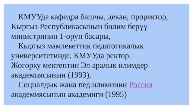  КМУУда кафедра башчы, декан, проректор, Кыргыз Республикасынын билим берүү министринин 1-орун басары,  Кыргыз мамлекеттик педагогикалык университетинде, КМУУда ректор. Жогорку мектептин Эл аралык илимдер академиясынын (1993),  Социалдык жана пед.илиминин  Россия   академиясынын академиги (1995) 