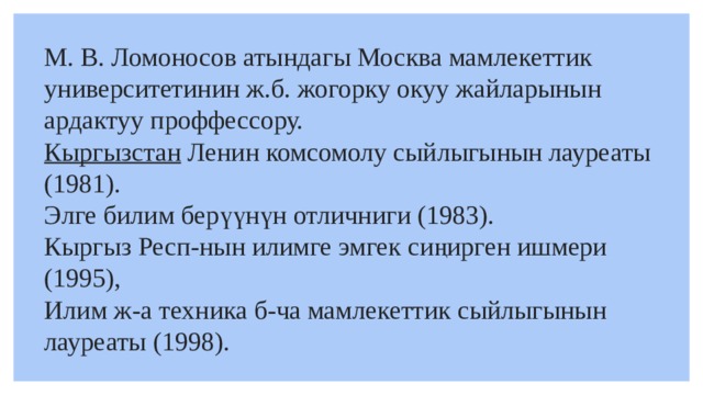 М. В. Ломоносов атындагы Москва мамлекеттик университетинин ж.б. жогорку окуу жайларынын ардактуу проффессору.  Кыргызстан   Ленин комсомолу сыйлыгынын лауреаты (1981). Элге билим берүүнүн отличниги (1983). Кыргыз Респ-нын илимге эмгек сиңирген ишмери (1995), Илим ж-а техника б-ча мамлекеттик сыйлыгынын лауреаты (1998). 