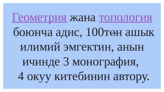 Геометрия   жана  топология  боюнча адис, 100төн ашык илимий эмгектин, анын ичинде 3 монография,  4 окуу китебинин автору. 