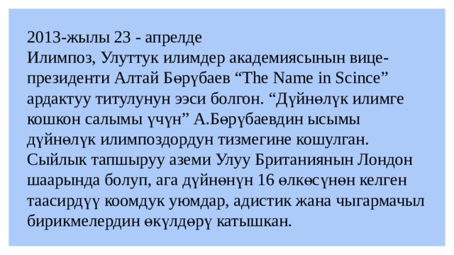 2013-жылы 23 - апрелде  Илимпоз, Улуттук илимдер академиясынын вице-президенти Алтай Бөрүбаев “The Name in Scince” ардактуу титулунун ээси болгон. “Дүйнөлүк илимге кошкон салымы үчүн” А.Бөрүбаевдин ысымы дүйнөлүк илимпоздордун тизмегине кошулган. Сыйлык тапшыруу аземи Улуу Британиянын Лондон шаарында болуп, ага дүйнөнүн 16 өлкөсүнөн келген таасирдүү коомдук уюмдар, адистик жана чыгармачыл бирикмелердин өкүлдөрү катышкан.  