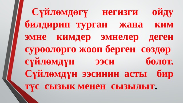  Сүйлөмдөгү негизги ойду билдирип турган жана ким эмне кимдер эмнелер деген суроолорго жооп берген сөздөр сүйлөмдүн ээси болот. Сүйлөмдүн ээсинин асты бир түс сызык менен сызылыт . 