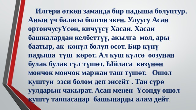  Илгери өткөн заманда бир падыша болуптур. Анын үч баласы болгон экен. Улуусу Асан ортончусуҮсөн, кичүүсү Хасан. Хасан башкалардан келбеттүү, акылга мол, ары баатыр, ак көнүл болуп өсөт. Бир күнү падыша түш көрөт. Ал куш күлсө оозунан булак булак гүл түшөт. Ыйласа көзүнөн мончок мончок маржан таш түшөт. Ошол куштун ээси болом деп энсейт . Тан сүрө уулдарын чакырат. Асан менен Үсөнду ошол кушту таппасанар башынарды алам дейт . 