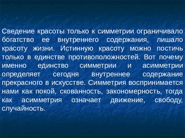 Сведение красоты только к симметрии ограничивало богатство ее внутреннего содержания, лишало красоту жизни. Истинную красоту можно постичь только в единстве противоположностей. Вот почему именно единство симметрии и асимметрии определяет сегодня внутреннее содержание прекрасного в искусстве. Симметрия воспринимается нами как покой, скованность, закономерность, тогда как асимметрия означает движение, свободу, случайность. 