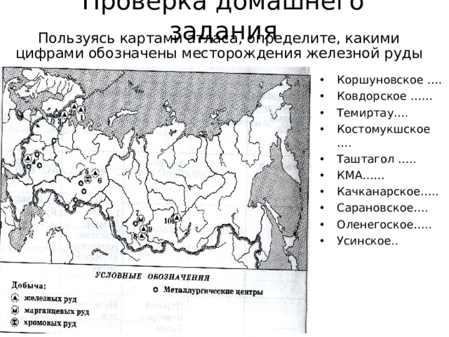 Проверка домашнего задания Пользуясь картами атласа, определите, какими цифрами обозначены месторождения железной руды Коршуновское …. Ковдорское …… Темиртау…. Костомукшское …. Таштагол ….. КМА…… Качканарское….. Сарановское…. Оленегоское….. Усинское.. 