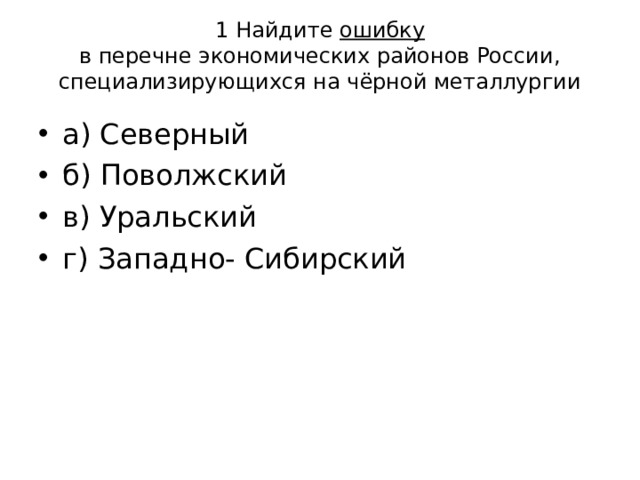 1 Найдите ошибку  в перечне экономических районов России,  специализирующихся на чёрной металлургии а) Северный б) Поволжский в) Уральский г) Западно- Сибирский 