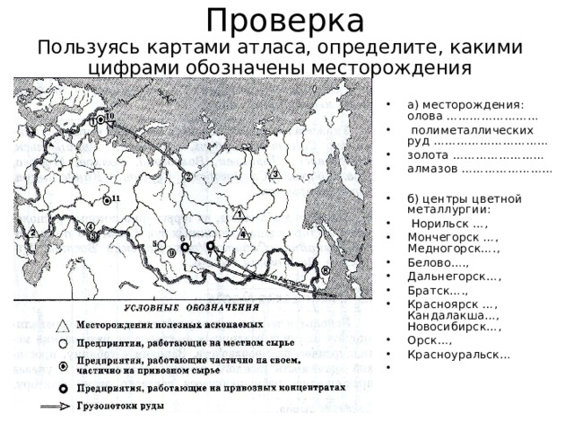 Проверка Пользуясь картами атласа, определите, какими цифрами обозначены месторождения а) месторождения: олова ……………………  полиметаллических руд ………………………… золота …………………… алмазов ……………………  б) центры цветной металлургии:  Норильск …, Мончегорск …, Медногорск…., Белово…., Дальнегорск…, Братск…., Красноярск …, Кандалакша…, Новосибирск…, Орск…, Красноуральск… 