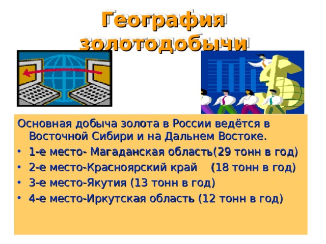 География золотодобычи Основная добыча золота в России ведётся в Восточной Сибири и на Дальнем Востоке. 1-е место- Магаданская область(29 тонн в год) 2-е место-Красноярский край (18 тонн в год) 3-е место-Якутия (13 тонн в год) 4-е место-Иркутская область (12 тонн в год)  