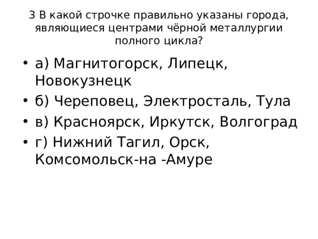 3 В какой строчке правильно указаны города, являющиеся центрами чёрной металлургии полного цикла? а) Магнитогорск, Липецк, Новокузнецк б) Череповец, Электросталь, Тула в) Красноярск, Иркутск, Волгоград г) Нижний Тагил, Орск, Комсомольск-на -Амуре 