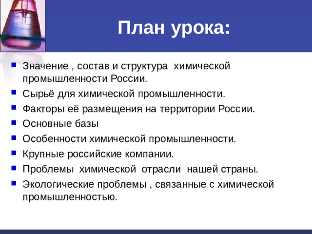 План урока: Значение , состав и структура химической промышленности России. Сырьё для химической промышленности. Факторы её размещения на территории России. Основные базы Особенности химической промышленности. Крупные российские компании. Проблемы химической отрасли нашей страны. Экологические проблемы , связанные с химической промышленностью.  