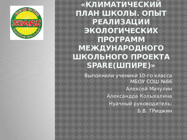 «Климатический план школы. Опыт реализации экологических программ международного школьного проекта SPARE(ШПИРЕ)» Выполнили ученики 10-го класса МБОУ СОШ №66 Алексей Мачулин Александра Колыхалина Нуачный руководитель: Б.В. ТРишкин 